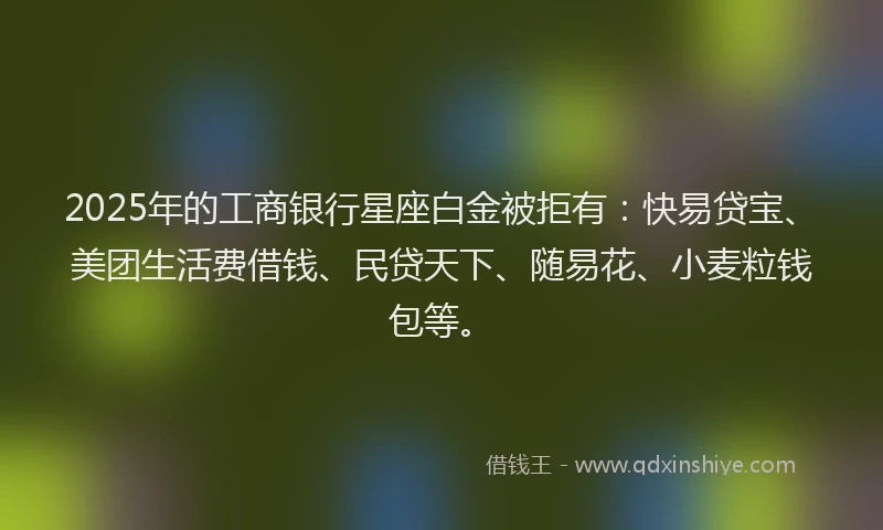 2025年的工商银行星座白金被拒有：快易贷宝、美团生活费借钱、民贷天下、随易花、小麦粒钱包等。