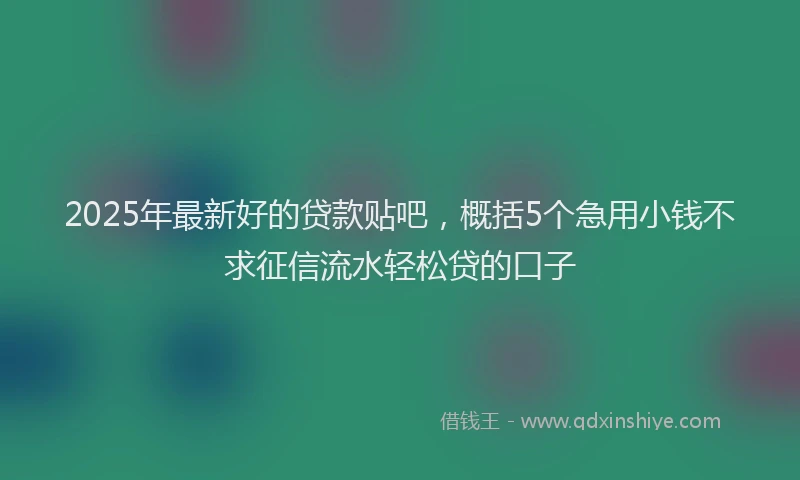 2025年最新好的贷款贴吧，概括5个急用小钱不求征信流水轻松贷的口子