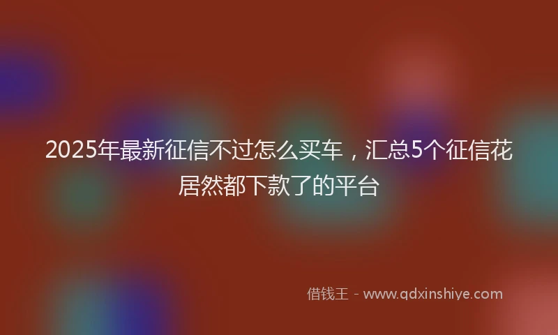 2025年最新征信不过怎么买车，汇总5个征信花居然都下款了的平台