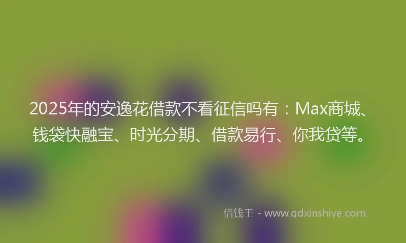 2025年的安逸花借款不看征信吗有：Max商城、钱袋快融宝、时光分期、借款易行、你我贷等。