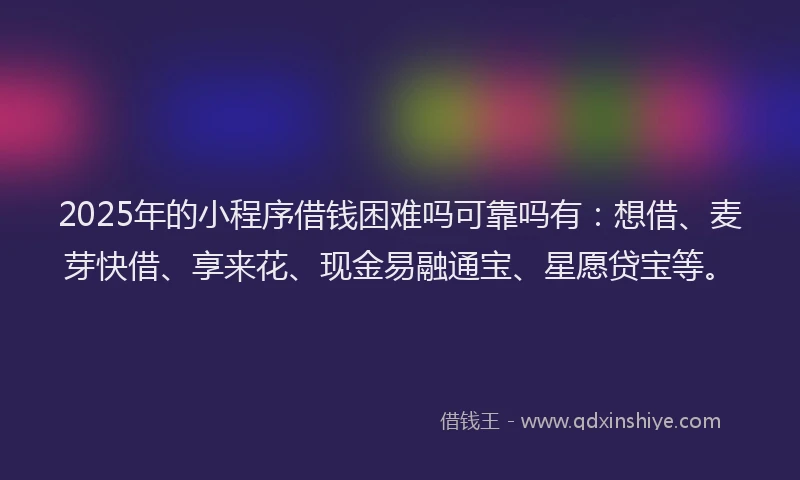 2025年的小程序借钱困难吗可靠吗有：想借、麦芽快借、享来花、现金易融通宝、星愿贷宝等。