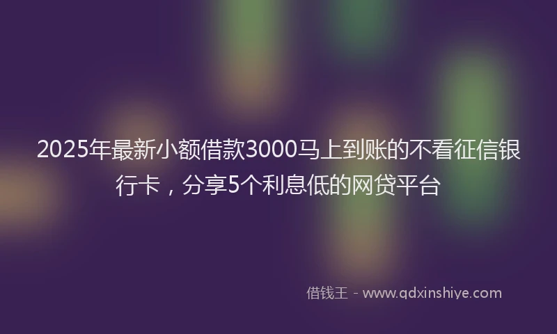 2025年最新小额借款3000马上到账的不看征信银行卡，分享5个利息低的网贷平台