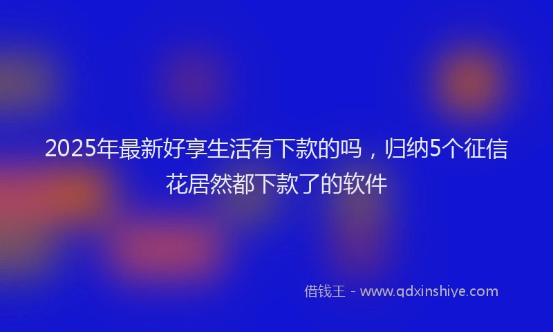 2025年最新好享生活有下款的吗，归纳5个征信花居然都下款了的软件