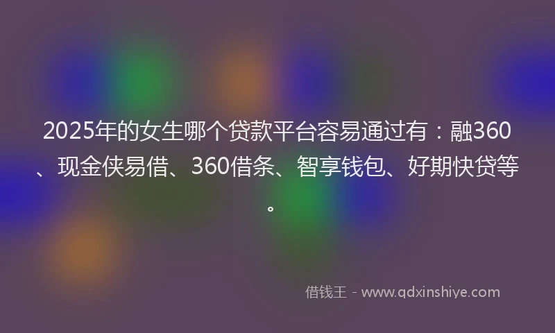 2025年的女生哪个贷款平台容易通过有：融360、现金侠易借、360借条、智享钱包、好期快贷等。