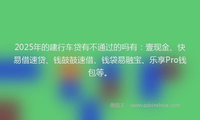 2025年的建行车贷有不通过的吗有：壹现金、快易借速贷、钱鼓鼓速借、钱袋易融宝、乐享Pro钱包等。