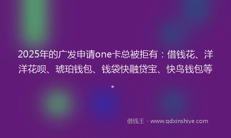 2025年的广发申请one卡总被拒有：借钱花、洋洋花呗、琥珀钱包、钱袋快融贷宝、快鸟钱包等。