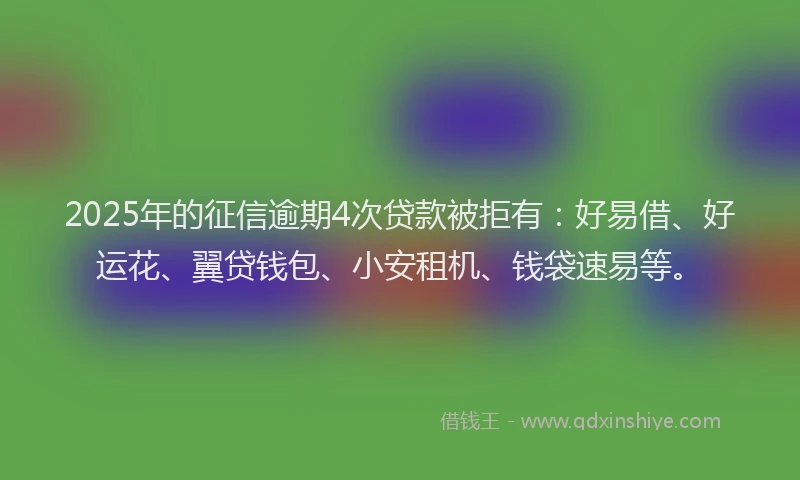 2025年的征信逾期4次贷款被拒有：好易借、好运花、翼贷钱包、小安租机、钱袋速易等。