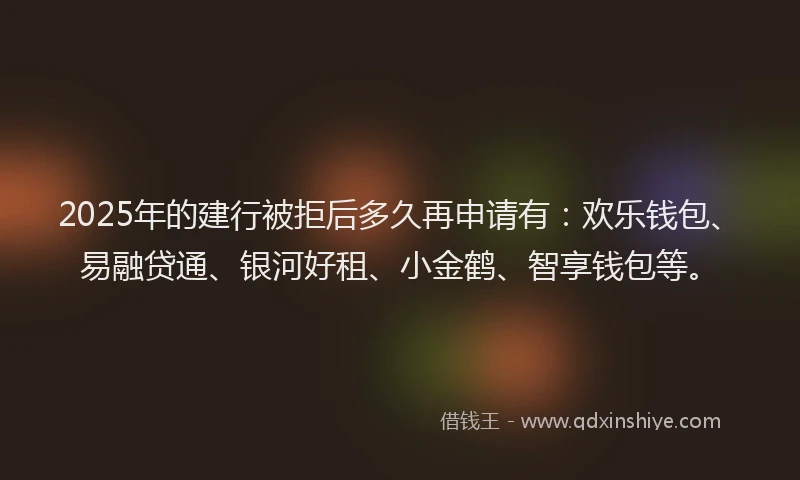 2025年的建行被拒后多久再申请有：欢乐钱包、易融贷通、银河好租、小金鹤、智享钱包等。