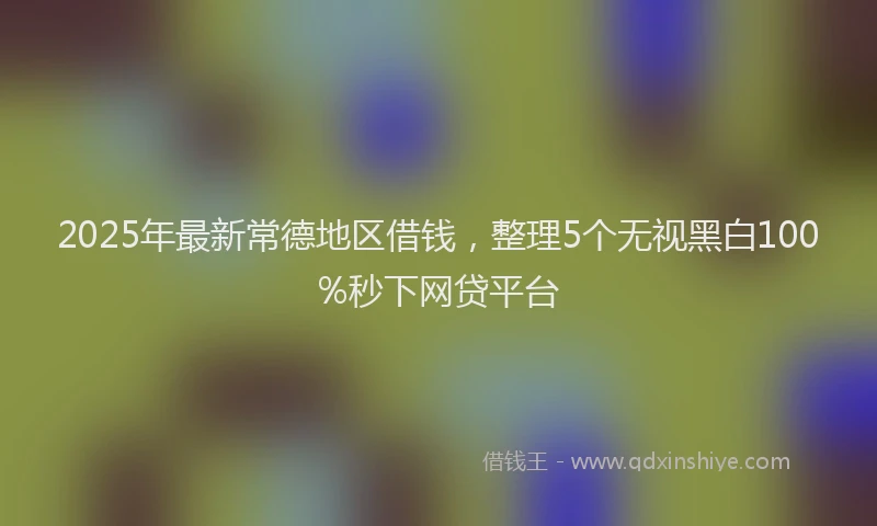 2025年最新常德地区借钱，整理5个无视黑白100%秒下网贷平台