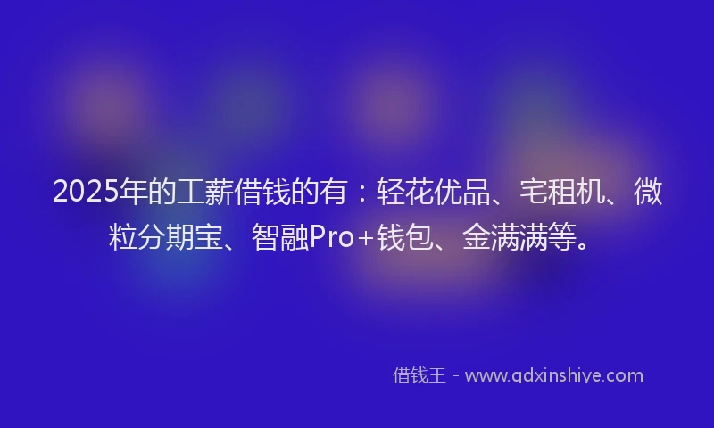 2025年的工薪借钱的有：轻花优品、宅租机、微粒分期宝、智融Pro+钱包、金满满等。