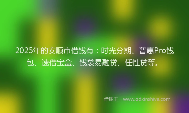 2025年的安顺市借钱有：时光分期、普惠Pro钱包、速借宝盒、钱袋易融贷、任性贷等。