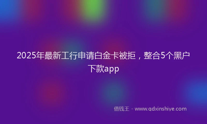 2025年最新工行申请白金卡被拒，整合5个黑户下款app