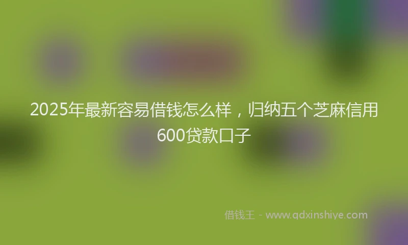 2025年最新容易借钱怎么样，归纳五个芝麻信用600贷款口子