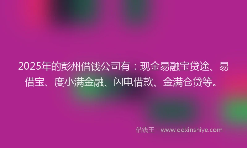 2025年的彭州借钱公司有：现金易融宝贷途、易借宝、度小满金融、闪电借款、金满仓贷等。