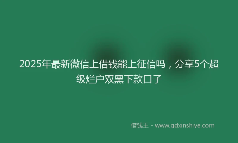 2025年最新微信上借钱能上征信吗，分享5个超级烂户双黑下款口子