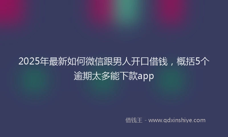 2025年最新如何微信跟男人开口借钱，概括5个逾期太多能下款app