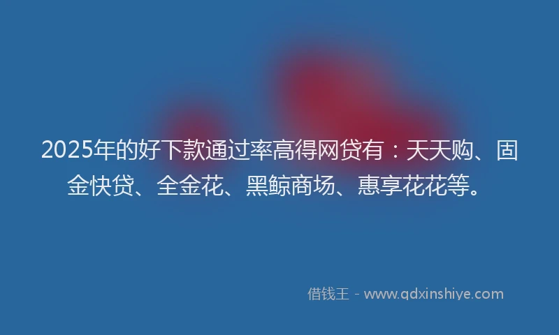 2025年的好下款通过率高得网贷有：天天购、固金快贷、全金花、黑鲸商场、惠享花花等。