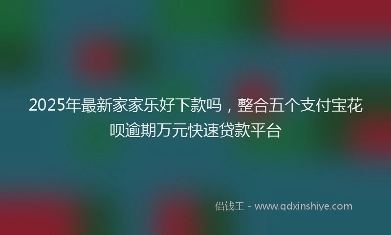 2025年最新家家乐好下款吗，整合五个支付宝花呗逾期万元快速贷款平台