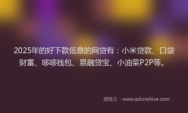 2025年的好下款低息的网贷有：小米贷款、口袋财富、哆哆钱包、易融贷宝、小油菜P2P等。