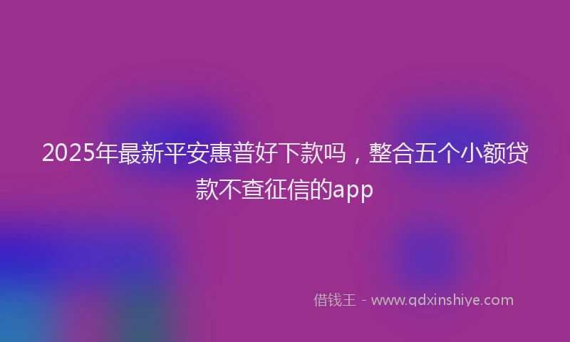 2025年最新平安惠普好下款吗，整合五个小额贷款不查征信的app