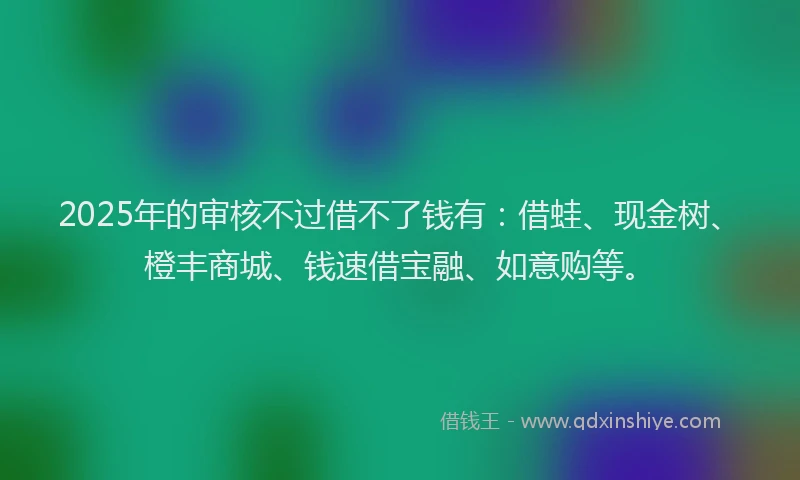 2025年的审核不过借不了钱有：借蛙、现金树、橙丰商城、钱速借宝融、如意购等。