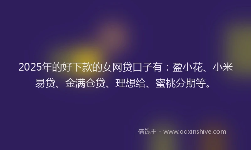 2025年的好下款的女网贷口子有：盈小花、小米易贷、金满仓贷、理想给、蜜桃分期等。
