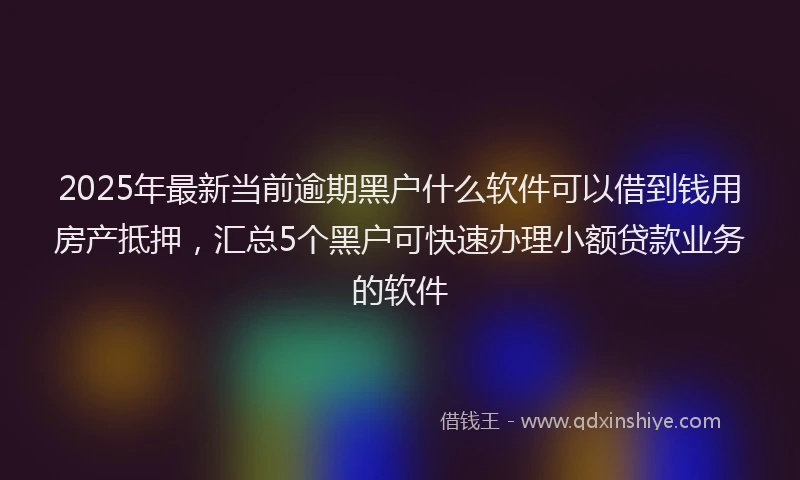 2025年最新当前逾期黑户什么软件可以借到钱用房产抵押，汇总5个黑户可快速办理小额贷款业务的软件