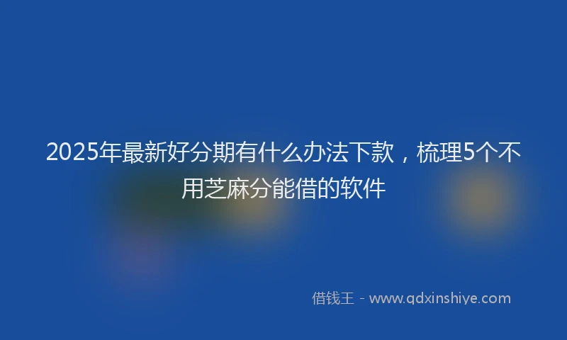 2025年最新好分期有什么办法下款，梳理5个不用芝麻分能借的软件