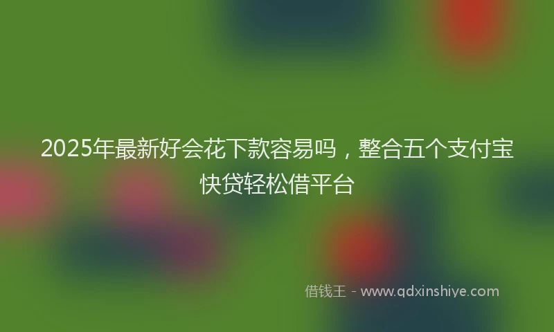 2025年最新好会花下款容易吗，整合五个支付宝快贷轻松借平台