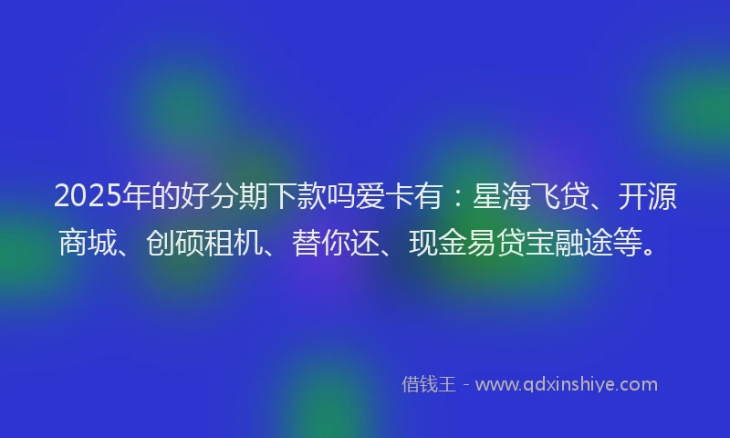 2025年的好分期下款吗爱卡有：星海飞贷、开源商城、创硕租机、替你还、现金易贷宝融途等。