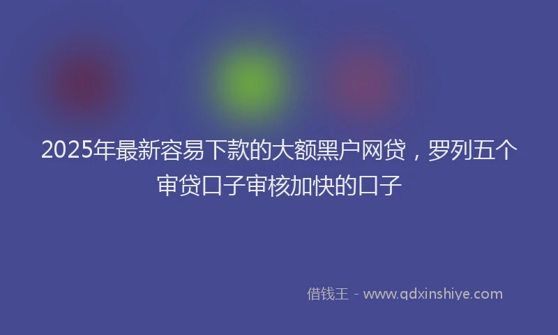 2025年最新容易下款的大额黑户网贷，罗列五个审贷口子审核加快的口子