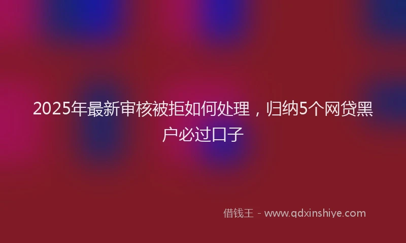 2025年最新审核被拒如何处理，归纳5个网贷黑户必过口子