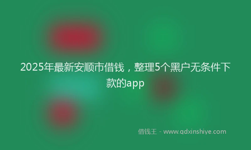 2025年最新安顺市借钱，整理5个黑户无条件下款的app