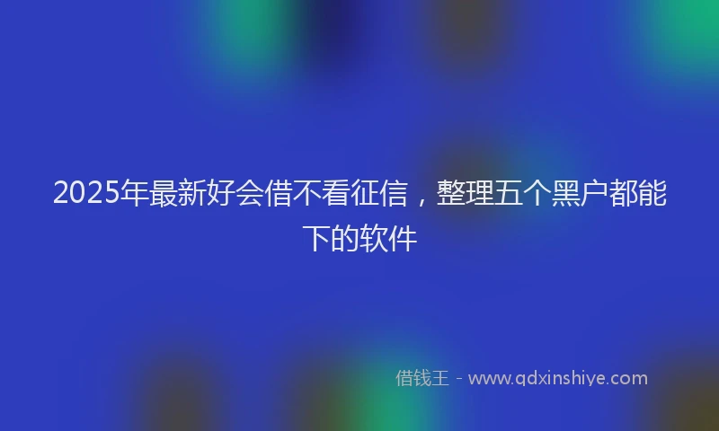 2025年最新好会借不看征信，整理五个黑户都能下的软件