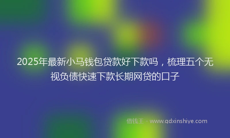 2025年最新小马钱包贷款好下款吗，梳理五个无视负债快速下款长期网贷的口子