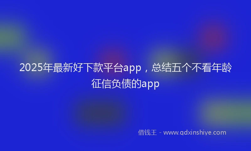 2025年最新好下款平台app，总结五个不看年龄征信负债的app