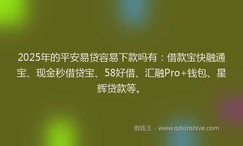 2025年的平安易贷容易下款吗有：借款宝快融通宝、现金秒借贷宝、58好借、汇融Pro+钱包、星辉贷款等。