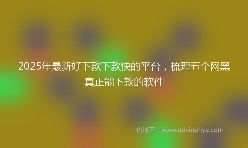 2025年最新好下款下款快的平台，梳理五个网黑真正能下款的软件