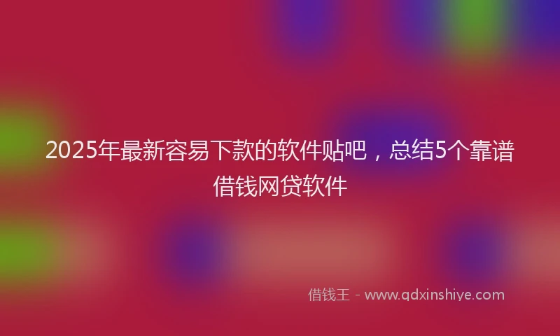 2025年最新容易下款的软件贴吧，总结5个靠谱借钱网贷软件
