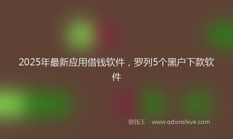 2025年最新应用借钱软件，罗列5个黑户下款软件