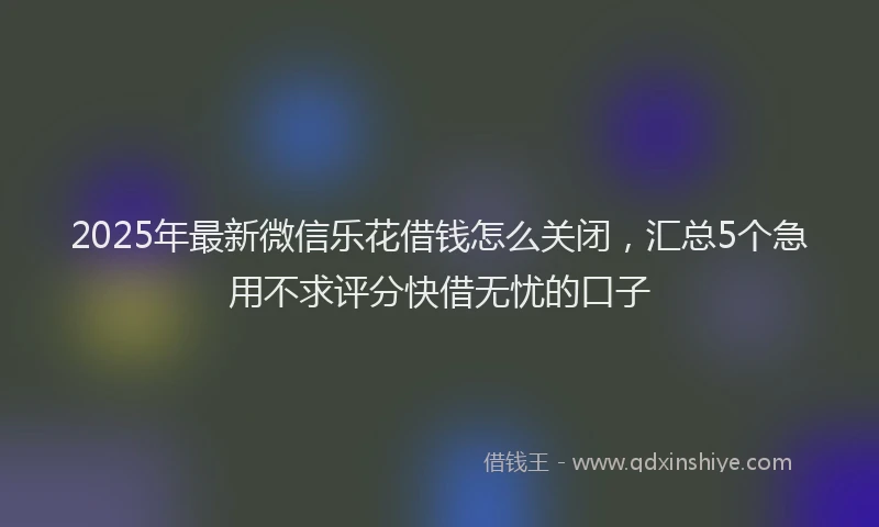 2025年最新微信乐花借钱怎么关闭，汇总5个急用不求评分快借无忧的口子