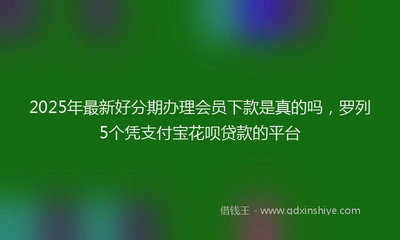 2025年最新好分期办理会员下款是真的吗，罗列5个凭支付宝花呗贷款的平台