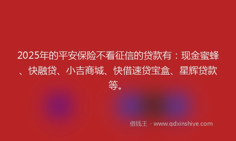 2025年的平安保险不看征信的贷款有：现金蜜蜂、快融贷、小吉商城、快借速贷宝盒、星辉贷款等。