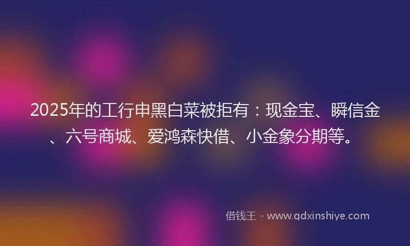 2025年的工行申黑白菜被拒有：现金宝、瞬信金、六号商城、爱鸿森快借、小金象分期等。