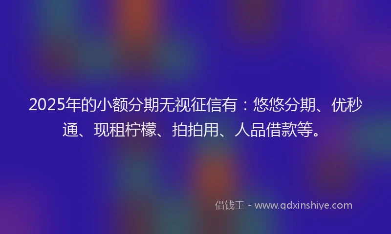 2025年的小额分期无视征信有：悠悠分期、优秒通、现租柠檬、拍拍用、人品借款等。