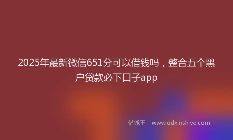 2025年最新微信651分可以借钱吗，整合五个黑户贷款必下口子app