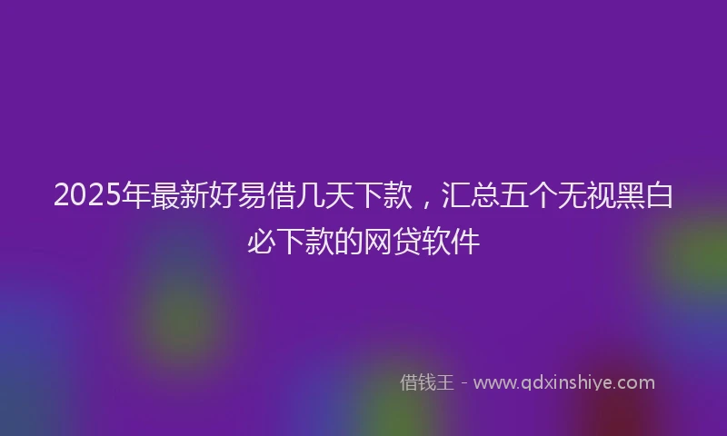 2025年最新好易借几天下款，汇总五个无视黑白必下款的网贷软件
