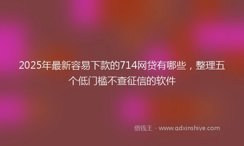 2025年最新容易下款的714网贷有哪些，整理五个低门槛不查征信的软件
