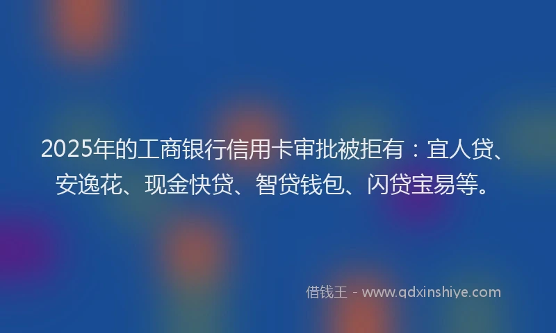 2025年的工商银行信用卡审批被拒有：宜人贷、安逸花、现金快贷、智贷钱包、闪贷宝易等。