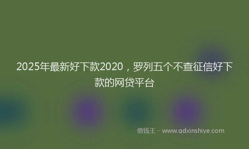 2025年最新好下款2020，罗列五个不查征信好下款的网贷平台